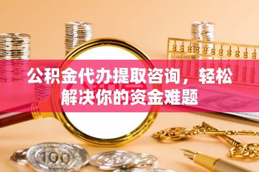 镇沅公积金代办提取咨询，轻松解决你的资金难题