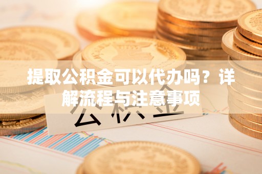 镇沅提取公积金可以代办吗？详解流程与注意事项