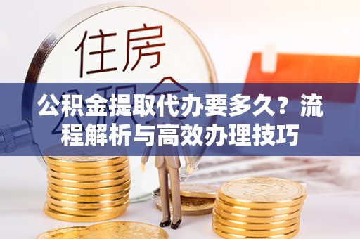 镇沅公积金提取代办要多久？流程解析与高效办理技巧