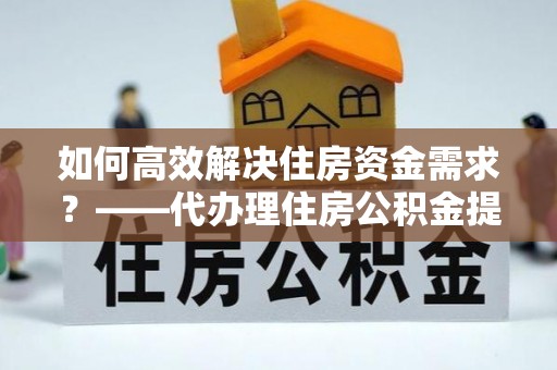 镇沅如何高效解决住房资金需求？——代办理住房公积金提取服务全解析