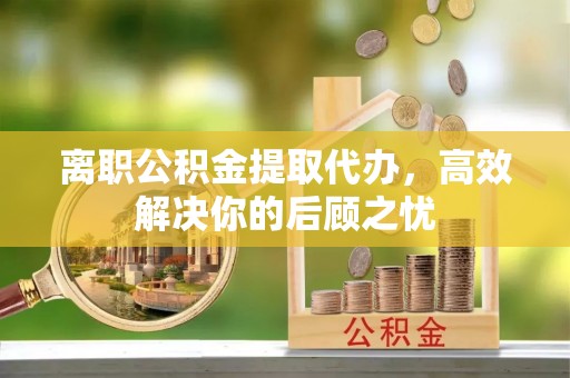 镇沅离职公积金提取代办，高效解决你的后顾之忧