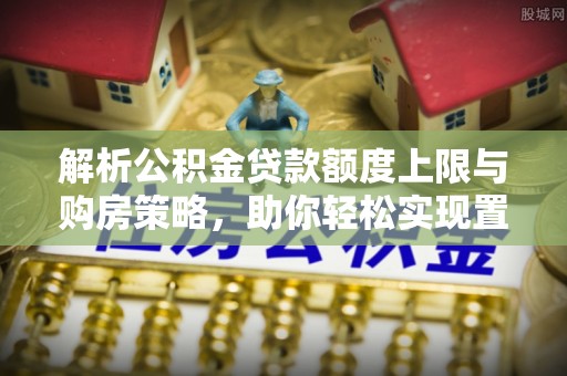 镇沅解析公积金贷款额度上限与购房策略，助你轻松实现置业梦想